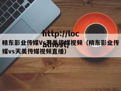 精东影业传媒Vs天美传媒视频（精东影业传媒vs天美传媒视频直播）