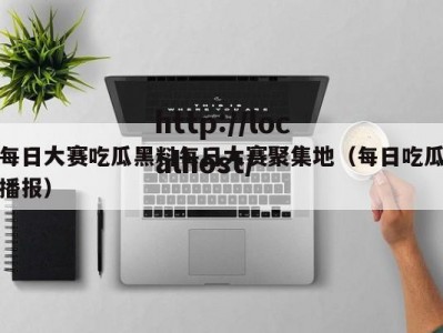 每日大赛吃瓜黑料每日大赛聚集地（每日吃瓜播报）
