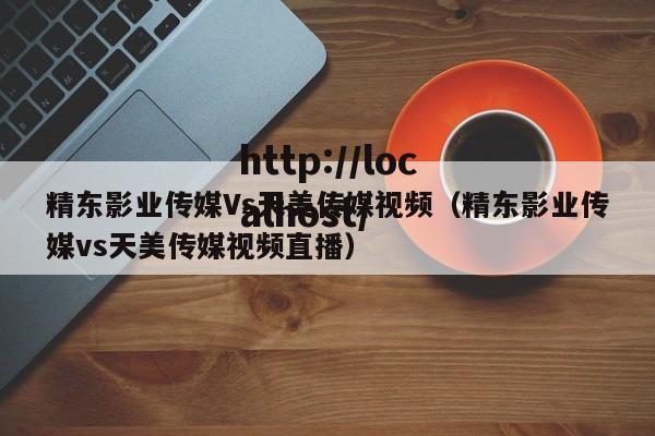 精东影业传媒Vs天美传媒视频(精东影业传媒vs天美传媒视频直播)